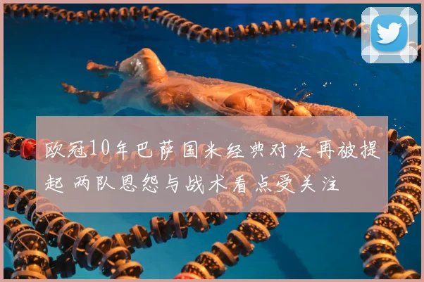 欧冠10年巴萨国米经典对决再被提起 两队恩怨与战术看点受关注