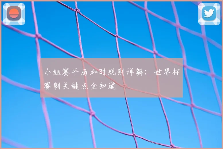 小组赛平局加时规则详解：世界杯赛制关键点全知道