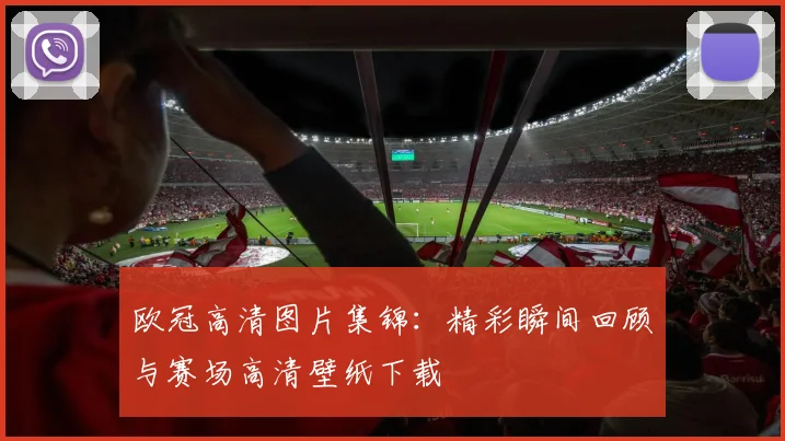 欧冠高清图片集锦：精彩瞬间回顾与赛场高清壁纸下载