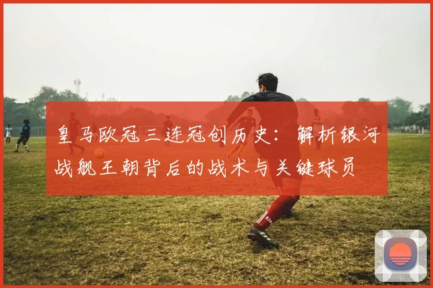 皇马欧冠三连冠创历史：解析银河战舰王朝背后的战术与关键球员