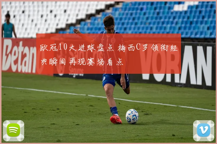 欧冠10大进球盘点 梅西C罗领衔经典瞬间再现赛场看点