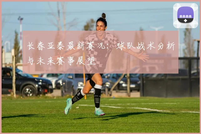 长春亚泰最新赛况：球队战术分析与未来赛事展望