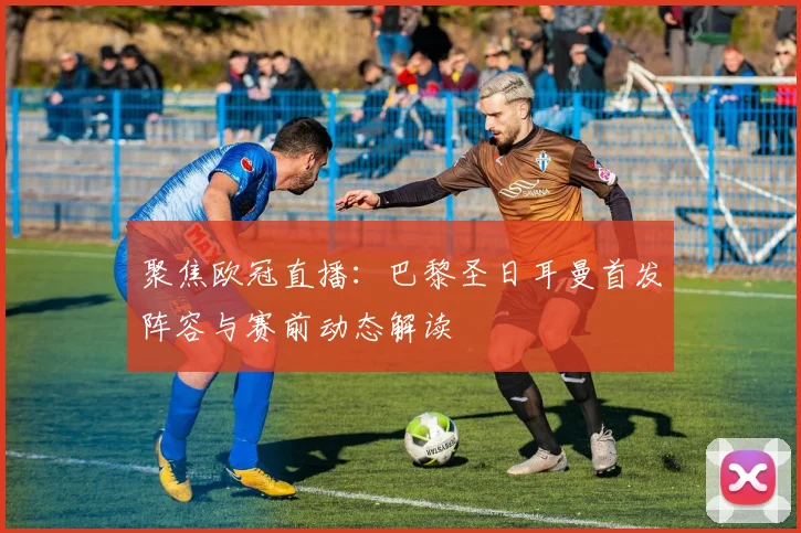 聚焦欧冠直播：巴黎圣日耳曼首发阵容与赛前动态解读