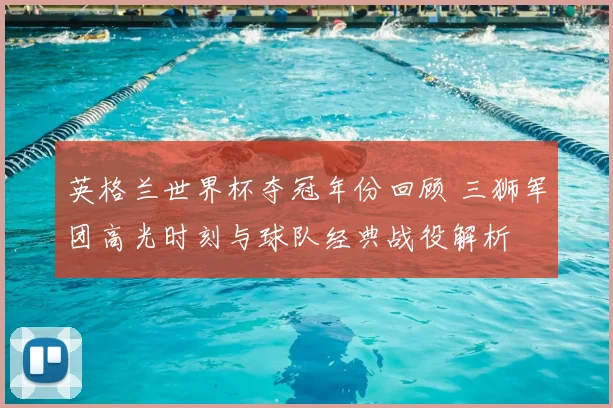 英格兰世界杯夺冠年份回顾 三狮军团高光时刻与球队经典战役解析